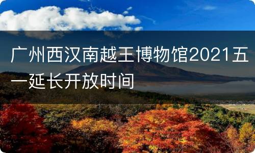 广州西汉南越王博物馆2021五一延长开放时间