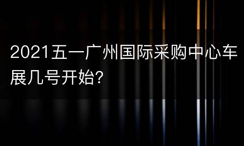 2021五一广州国际采购中心车展几号开始？