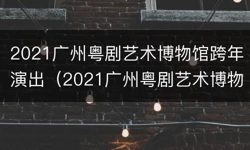 2021广州粤剧艺术博物馆跨年演出（2021广州粤剧艺术博物馆跨年演出时间）