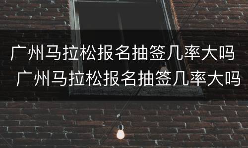 广州马拉松报名抽签几率大吗 广州马拉松报名抽签几率大吗知乎