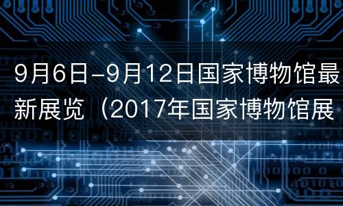 9月6日-9月12日国家博物馆最新展览（2017年国家博物馆展览）