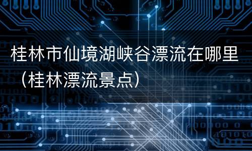 桂林市仙境湖峡谷漂流在哪里（桂林漂流景点）
