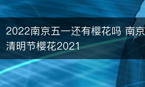 2022南京五一还有樱花吗 南京清明节樱花2021