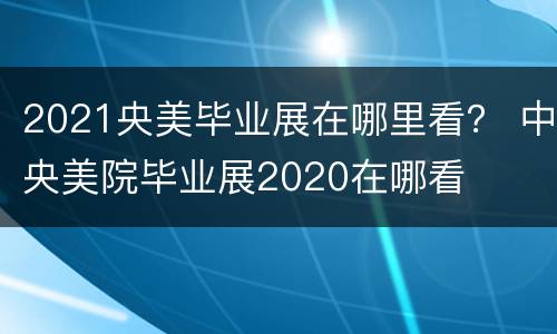 2021央美毕业展在哪里看？ 中央美院毕业展2020在哪看