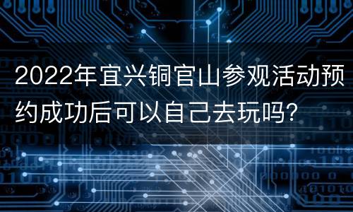 2022年宜兴铜官山参观活动预约成功后可以自己去玩吗？