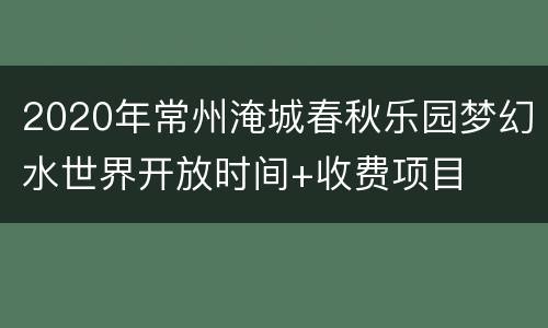 2020年常州淹城春秋乐园梦幻水世界开放时间+收费项目