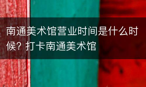 南通美术馆营业时间是什么时候? 打卡南通美术馆