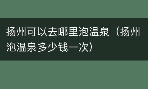 扬州可以去哪里泡温泉（扬州泡温泉多少钱一次）