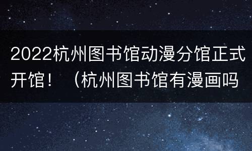 2022杭州图书馆动漫分馆正式开馆！（杭州图书馆有漫画吗）