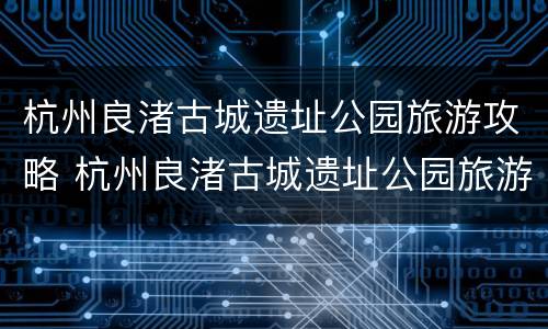 杭州良渚古城遗址公园旅游攻略 杭州良渚古城遗址公园旅游攻略路线