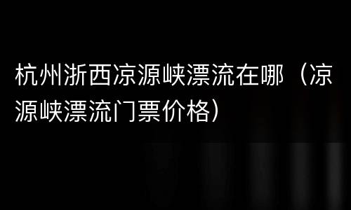 杭州浙西凉源峡漂流在哪（凉源峡漂流门票价格）