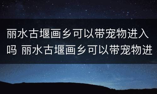 丽水古堰画乡可以带宠物进入吗 丽水古堰画乡可以带宠物进入吗今天
