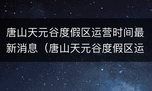 唐山天元谷度假区运营时间最新消息（唐山天元谷度假区运营时间最新消息）