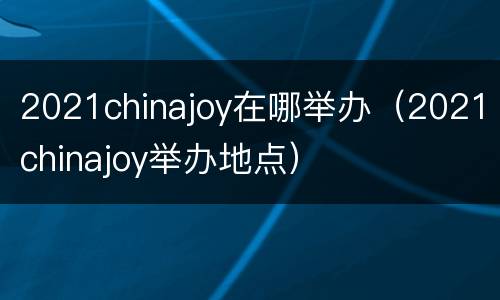 2021chinajoy在哪举办（2021chinajoy举办地点）