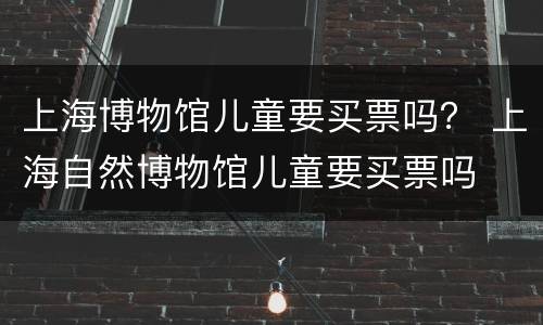 上海博物馆儿童要买票吗？ 上海自然博物馆儿童要买票吗