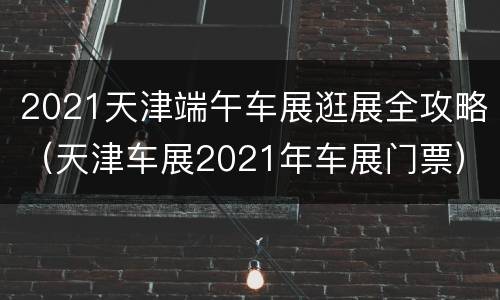 2021天津端午车展逛展全攻略（天津车展2021年车展门票）