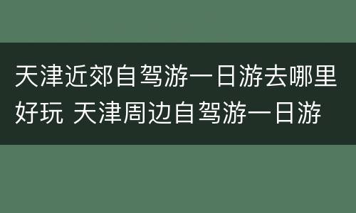 天津近郊自驾游一日游去哪里好玩 天津周边自驾游一日游