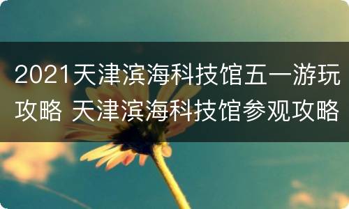 2021天津滨海科技馆五一游玩攻略 天津滨海科技馆参观攻略