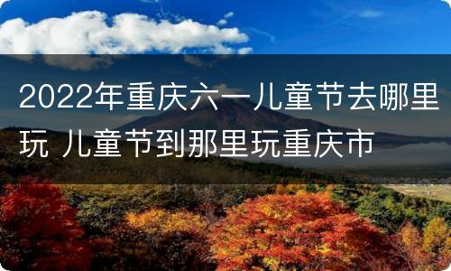 2022年重庆六一儿童节去哪里玩 儿童节到那里玩重庆市