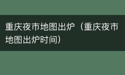 重庆夜市地图出炉（重庆夜市地图出炉时间）