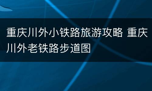 重庆川外小铁路旅游攻略 重庆川外老铁路步道图