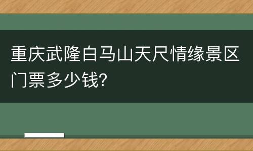 重庆武隆白马山天尺情缘景区门票多少钱？