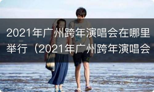 2021年广州跨年演唱会在哪里举行（2021年广州跨年演唱会门票）