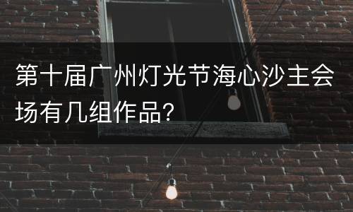 第十届广州灯光节海心沙主会场有几组作品？