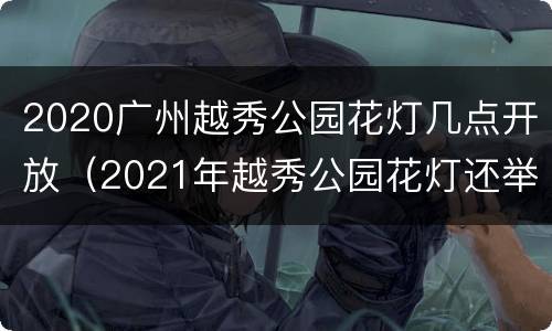 2020广州越秀公园花灯几点开放（2021年越秀公园花灯还举行吗）