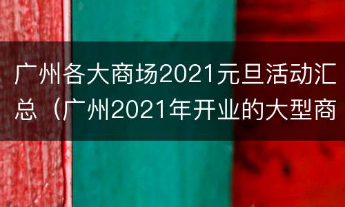 广州各大商场2021元旦活动汇总（广州2021年开业的大型商场）