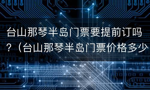 台山那琴半岛门票要提前订吗?（台山那琴半岛门票价格多少钱）