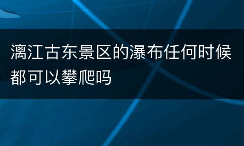 漓江古东景区的瀑布任何时候都可以攀爬吗