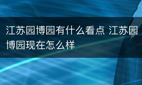 江苏园博园有什么看点 江苏园博园现在怎么样