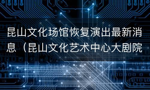 昆山文化场馆恢复演出最新消息（昆山文化艺术中心大剧院演出信息）