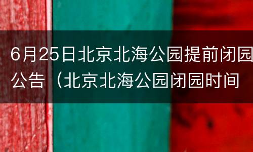 6月25日北京北海公园提前闭园公告（北京北海公园闭园时间）