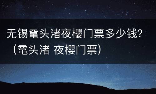 无锡鼋头渚夜樱门票多少钱？（鼋头渚 夜樱门票）