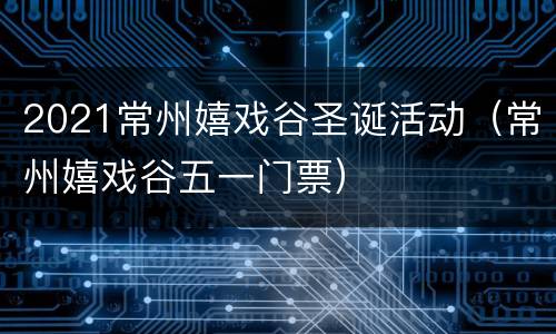 2021常州嬉戏谷圣诞活动（常州嬉戏谷五一门票）
