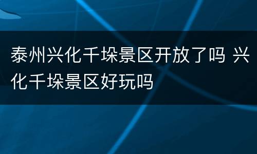 泰州兴化千垛景区开放了吗 兴化千垛景区好玩吗