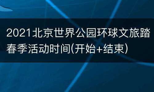2021北京世界公园环球文旅踏春季活动时间(开始+结束)