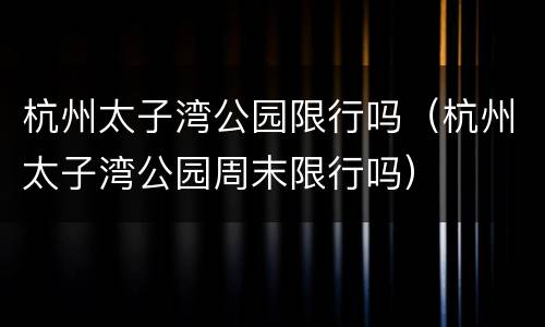 杭州太子湾公园限行吗（杭州太子湾公园周末限行吗）