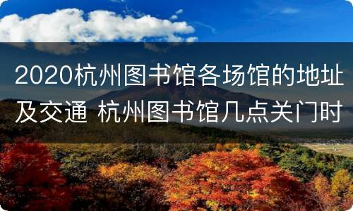 2020杭州图书馆各场馆的地址及交通 杭州图书馆几点关门时间