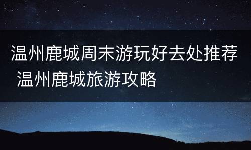 温州鹿城周末游玩好去处推荐 温州鹿城旅游攻略