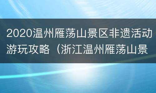 2020温州雁荡山景区非遗活动游玩攻略（浙江温州雁荡山景区门票多少钱）
