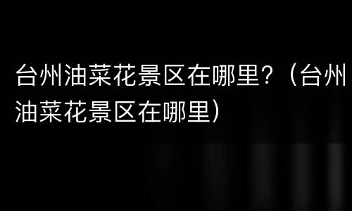 台州油菜花景区在哪里?（台州油菜花景区在哪里）