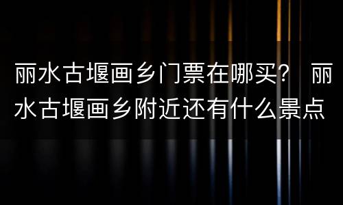丽水古堰画乡门票在哪买？ 丽水古堰画乡附近还有什么景点
