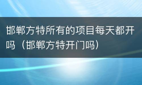 邯郸方特所有的项目每天都开吗（邯郸方特开门吗）