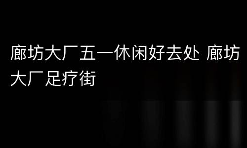 廊坊大厂五一休闲好去处 廊坊大厂足疗街