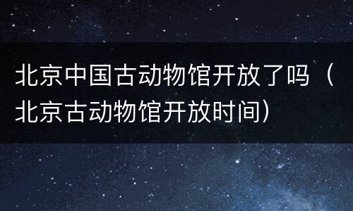 北京中国古动物馆开放了吗（北京古动物馆开放时间）