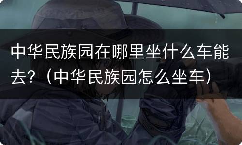 中华民族园在哪里坐什么车能去?（中华民族园怎么坐车）
