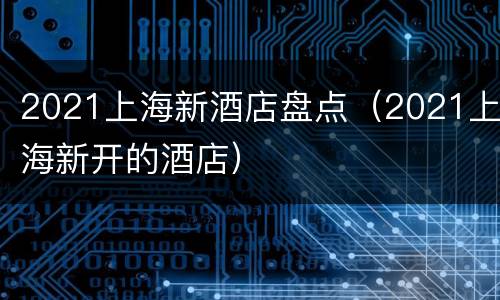 2021上海新酒店盘点（2021上海新开的酒店）